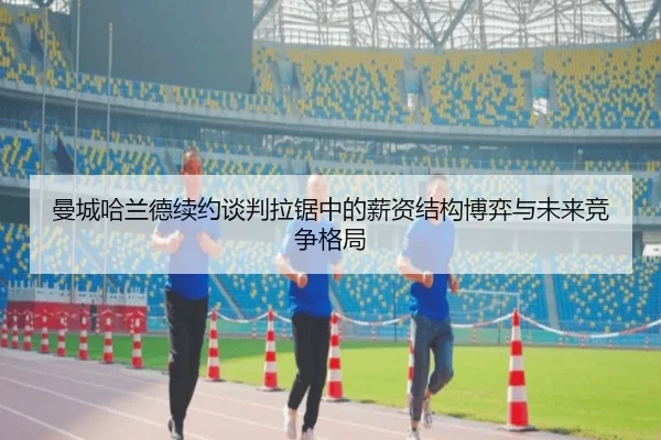 曼城哈兰德续约谈判拉锯中的薪资结构博弈与未来竞争格局
