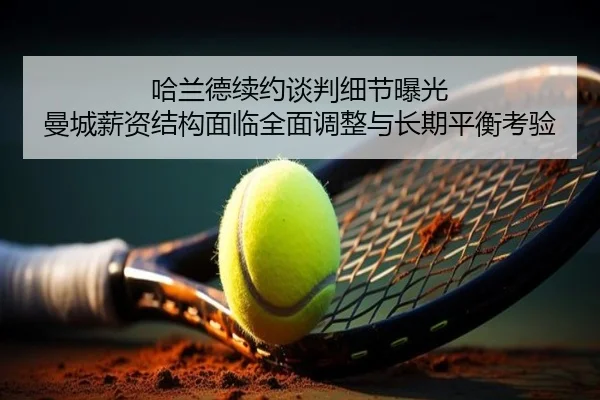 哈兰德续约谈判细节曝光 曼城薪资结构面临全面调整与长期平衡考验