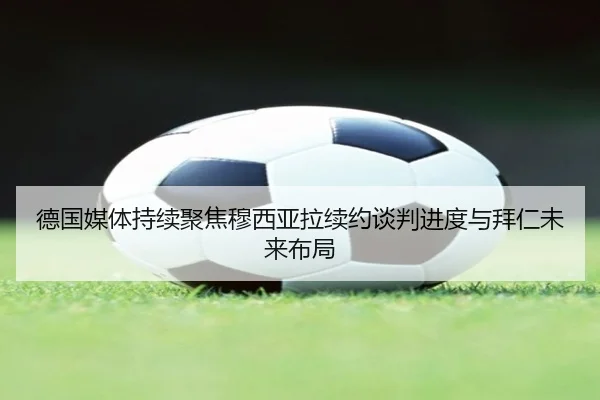 德国媒体持续聚焦穆西亚拉续约谈判进度与拜仁未来布局