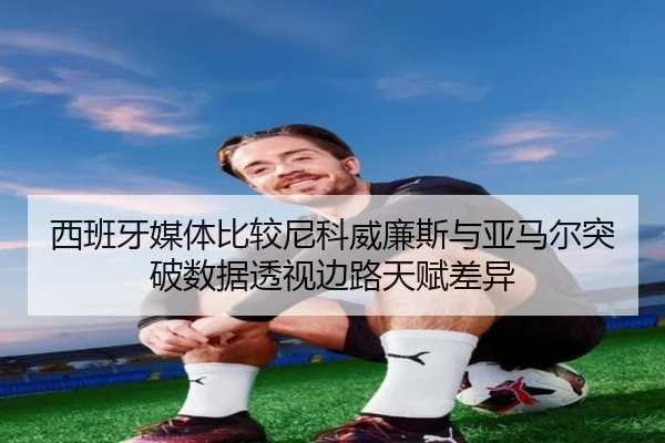 西班牙媒体比较尼科威廉斯与亚马尔突破数据透视边路天赋差异